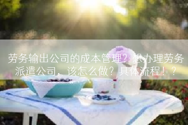 劳务输出公司的成本管理？想办理劳务派遣公司，该怎么做？具体流程！？