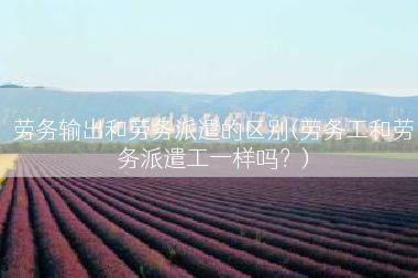 劳务输出和劳务派遣的区别(劳务工和劳务派遣工一样吗？)