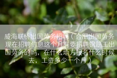威海联桥出国劳务招聘（合肥出国劳务现在招聘信息这个月有要招聘钢筋工出国劳务的吗，在什么地方报名什么时候去，工资多少一个月）