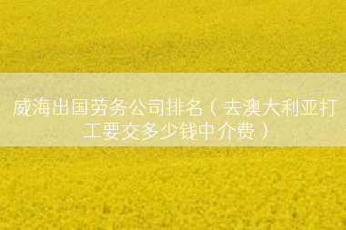 威海出国劳务公司排名（去澳大利亚打工要交多少钱中介费）