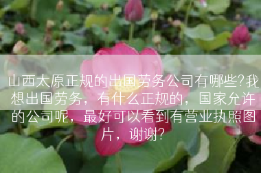山西太原正规的出国劳务公司有哪些?我想出国劳务，有什么正规的，国家允许的公司呢，最好可以看到有营业执照图片，谢谢?