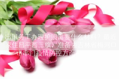 出国务工办理护照需要什么材料？最近家住昌平西三旗，准备去吉林省梅河口市串门疫情防控方面有何政莱？
