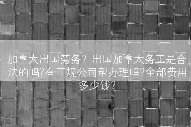 加拿大出国劳务？出国加拿大务工是合法的吗?有正规公司帮办理吗?全部费用多少钱？