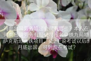 河南出国劳务输出公司有哪些？本人在河南出境劳务有限公司报名中铁九局哈萨克斯坦高铁项目，交2千说考试以后8月底出国，可到现在考试？