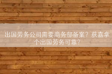 出国劳务公司需要商务部备案？获嘉拿个出国劳务可靠？