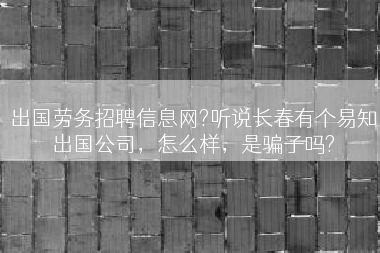 出国劳务招聘信息网?听说长春有个易知出国公司，怎么样，是骗子吗?