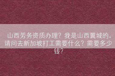 山西劳务资质办理？我是山西翼城的，请问去新加坡打工需要什么？需要多少钱？
