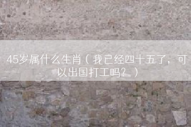 45岁属什么生肖（我已经四十五了，可以出国打工吗？）
