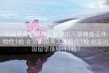 出国劳务招聘网？北京出入境健康证体检代1检 北京出国务工体检代1检 北京出国留学体检代1检？