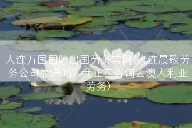 大连万国国际出国劳务官网(大连晨歌劳务公司靠谱吗？我正在咨询去澳大利亚劳务)