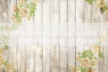 有商务部资质的出国劳务公司有哪些(请问一下您所知道的正规一点的劳务输出公司有哪些？有出国打工的想法)