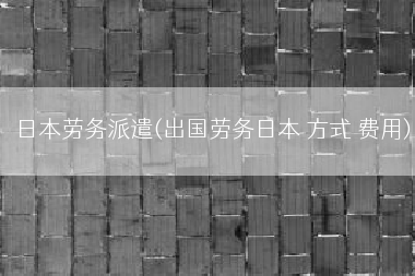 日本劳务派遣(出国劳务日本 方式 费用)