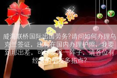 威海联桥国际出国劳务?请问如何办理乌克兰签证，还有在国内办理护照，我要到那出差，可能要呆一阵子，请各位有经验的朋友多指点?