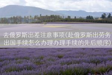 去俄罗斯出差注意事项(赴俄罗斯出劳务出国手续怎么办理办理手续的先后顺序)