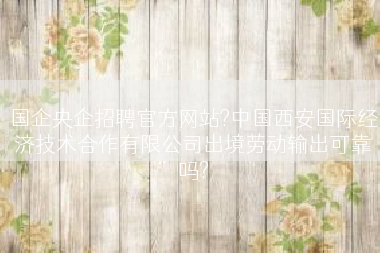 国企央企招聘官方网站?中国西安国际经济技术合作有限公司出境劳动输出可靠吗?