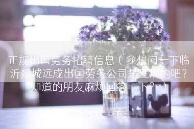 正规出国劳务招聘信息（我想问一下临沂郯城远成出国劳务公司是正规的吧？知道的朋友麻烦回答一下？）