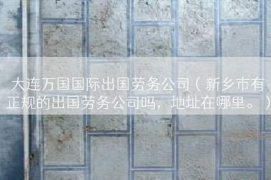 大连万国国际出国劳务公司（新乡市有正规的出国劳务公司吗，地址在哪里。）