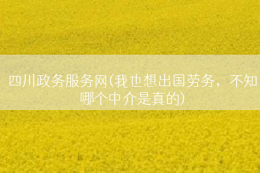 四川政务服务网(我也想出国劳务，不知哪个中介是真的)
