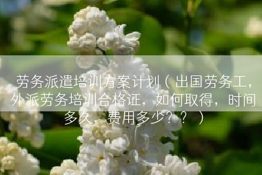 劳务派遣培训方案计划（出国劳务工，外派劳务培训合格证，如何取得，时间多久，费用多少？？）