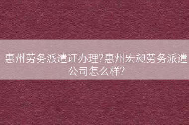 惠州劳务派遣证办理?惠州宏昶劳务派遣公司怎么样?