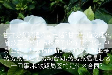 甘肃劳务派遣公司电话?甘肃轨道交通运输技工学校北方校区听说你们学校是包就业的，那么请问轨道交通专业就业是劳务派遣还是劳动合同,劳务派遣是怎么一回事,和铁路局签的是什么合同?