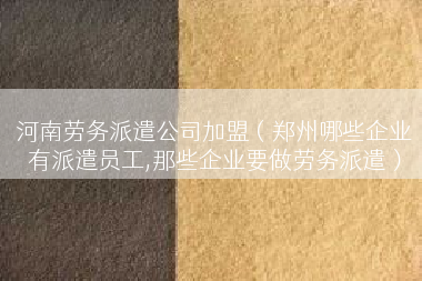 河南劳务派遣公司加盟（郑州哪些企业有派遣员工,那些企业要做劳务派遣）