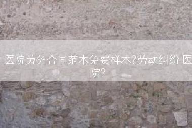 医院劳务合同范本免费样本?劳动纠纷 医院?
