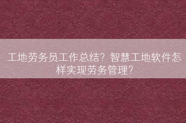 工地劳务员工作总结？智慧工地软件怎样实现劳务管理？