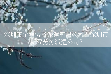 深圳市全程劳务派遣有限公司？深圳市新程劳务派遣公司？