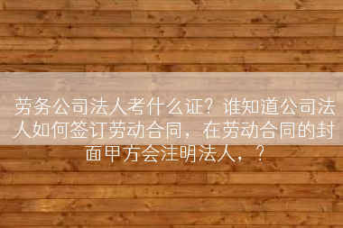 劳务公司法人考什么证？谁知道公司法人如何签订劳动合同，在劳动合同的封面甲方会注明法人，？
