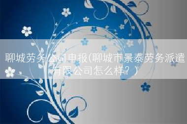 聊城劳务公司申报(聊城市景泰劳务派遣有限公司怎么样？)