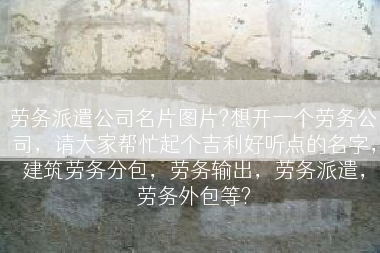 劳务派遣公司名片图片?想开一个劳务公司，请大家帮忙起个吉利好听点的名字，建筑劳务分包，劳务输出，劳务派遣，劳务外包等?
