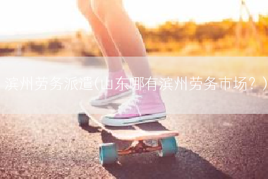 滨州劳务派遣(山东哪有滨州劳务市场？)