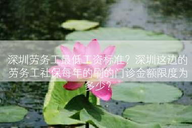 深圳劳务工最低工资标准？深圳这边的劳务工社保每年的刷的门诊金额限度为多少？