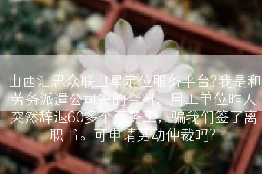 山西汇思众联卫星定位服务平台?我是和劳务派遣公司签的合同，用工单位昨天突然辞退60多个劳务工，骗我们签了离职书。可申请劳动仲裁吗?
