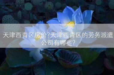 天津西青区房价?天津西青区的劳务派遣公司有哪些?