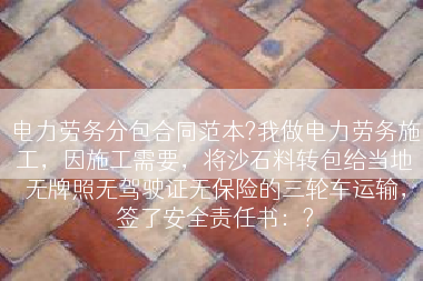 电力劳务分包合同范本?我做电力劳务施工，因施工需要，将沙石料转包给当地无牌照无驾驶证无保险的三轮车运输，签了安全责任书：?