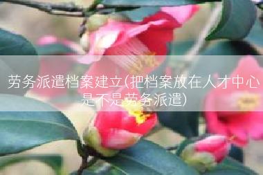 劳务派遣档案建立(把档案放在人才中心是不是劳务派遣)