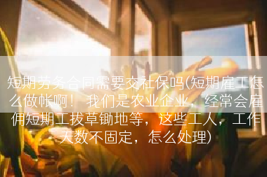 短期劳务合同需要交社保吗(短期雇工怎么做帐啊！ 我们是农业企业，经常会雇佣短期工拔草锄地等，这些工人，工作天数不固定，怎么处理)