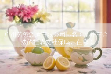 广州劳务派遣有限公司排名（广州有合法的挂靠交社保吗，在哪）