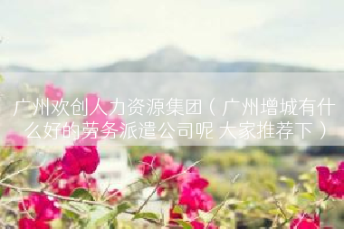 广州欢创人力资源集团（广州增城有什么好的劳务派遣公司呢 大家推荐下）