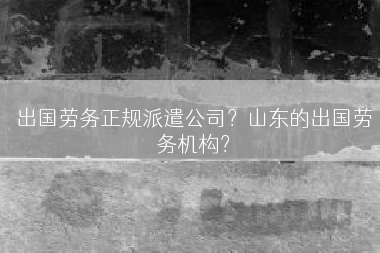 出国劳务正规派遣公司？山东的出国劳务机构？